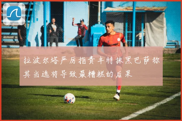 拉波尔塔严厉指责丰特抹黑巴萨称其当选将导致最糟糕的后果