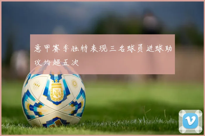 意甲赛季独特表现三名球员进球助攻均超五次
