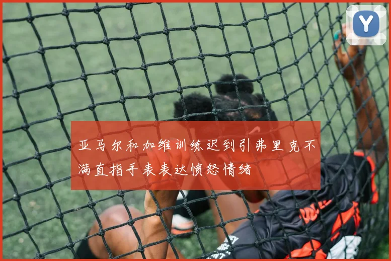 亚马尔和加维训练迟到引弗里克不满直指手表表达愤怒情绪