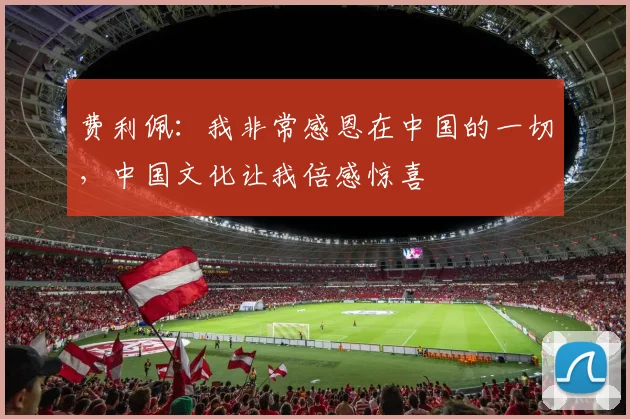 费利佩：我非常感恩在中国的一切，中国文化让我倍感惊喜