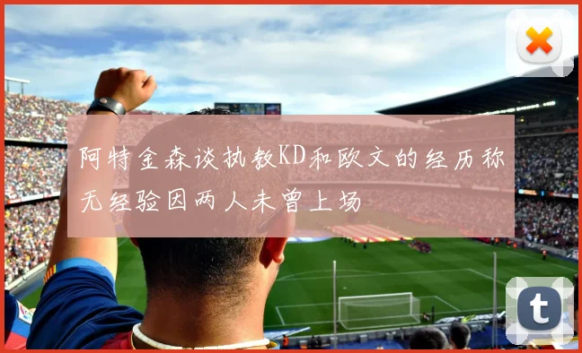 阿特金森谈执教KD和欧文的经历称无经验因两人未曾上场