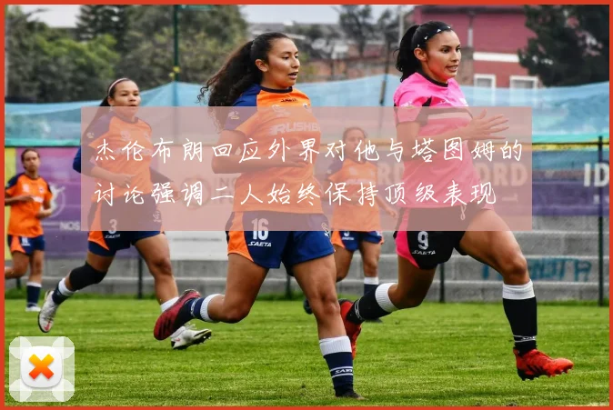 杰伦布朗回应外界对他与塔图姆的讨论强调二人始终保持顶级表现