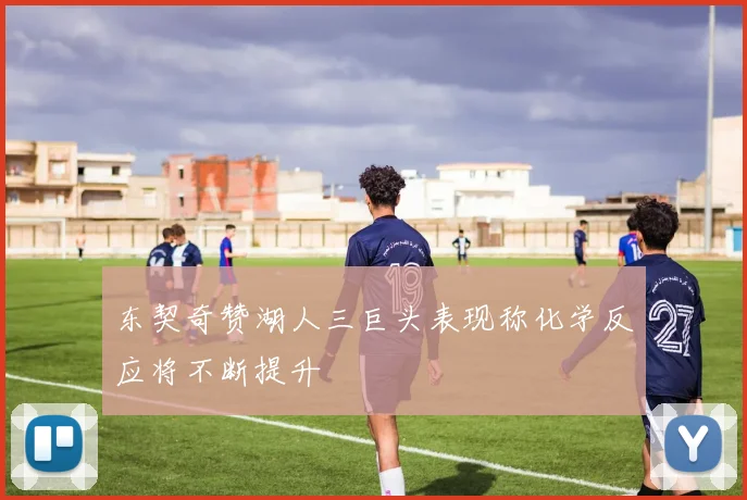 东契奇赞湖人三巨头表现称化学反应将不断提升