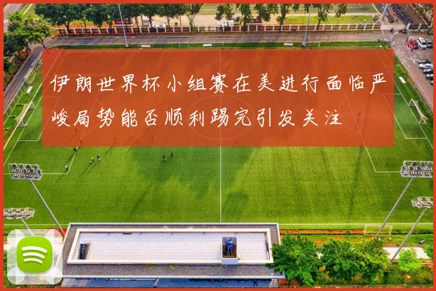 伊朗世界杯小组赛在美进行面临严峻局势能否顺利踢完引发关注
