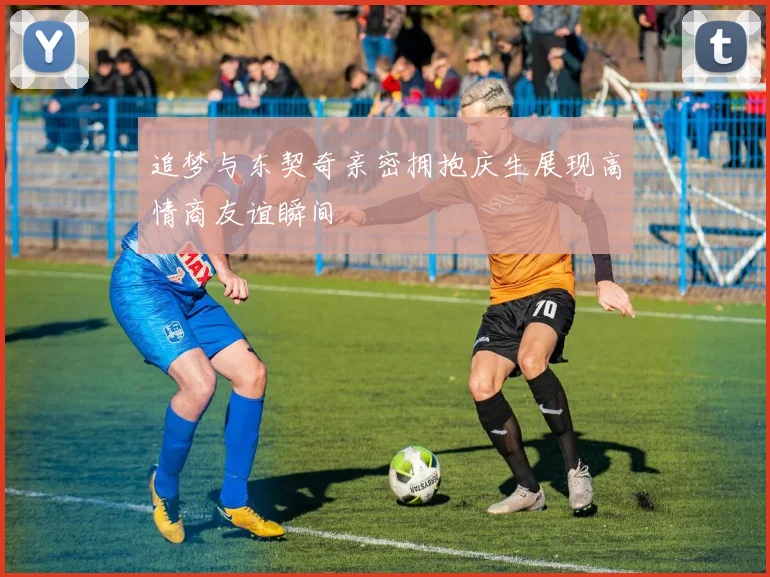 追梦与东契奇亲密拥抱庆生展现高情商友谊瞬间