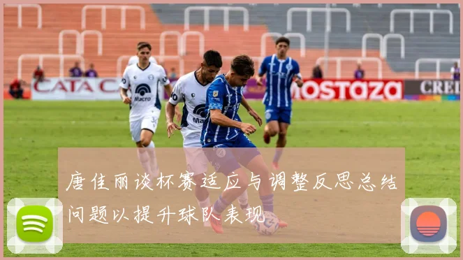 唐佳丽谈杯赛适应与调整反思总结问题以提升球队表现