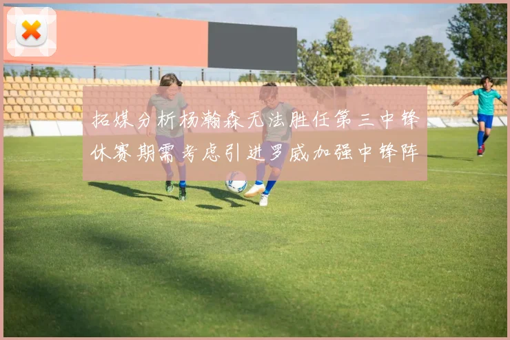 拓媒分析杨瀚森无法胜任第三中锋休赛期需考虑引进罗威加强中锋阵容