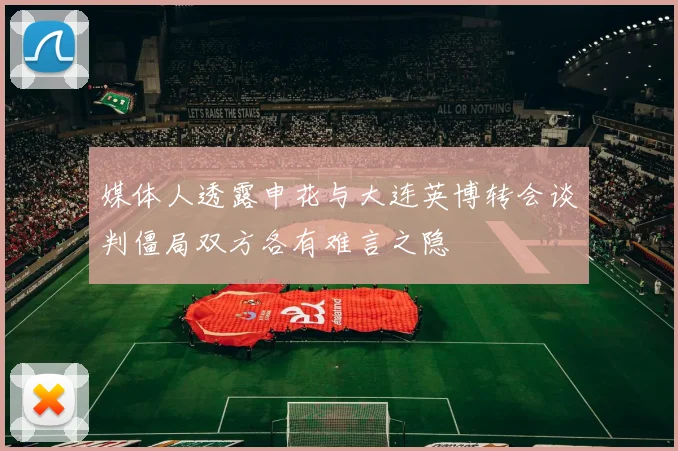 媒体人透露申花与大连英博转会谈判僵局双方各有难言之隐